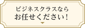 ビジネスクラスならおまかせください！