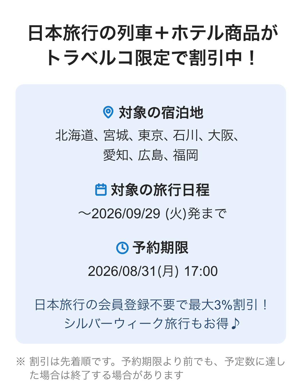 日本旅行の列車+ホテル商品がトラベルコ限定で割引中!対象の宿泊地 北海道、宮城、東京、石川、大阪、愛知、広島、福岡 対象の旅行日程 ~2026/09/29 (火)発まで 予約期限 2026/08/31(月) 17:00 日本旅行の会員登録不要で最大3%割引!シルバーウィーク旅行もお得♪ ※割引は先着順です。予約期限より前でも、予定数に達した場合は終了する場合があります